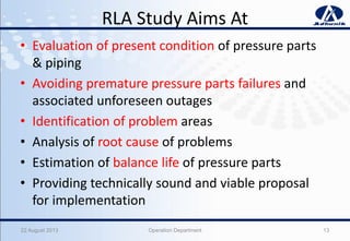 RLA Study Aims At
• Evaluation of present condition of pressure parts
& piping
• Avoiding premature pressure parts failures and
associated unforeseen outages
• Identification of problem areas
• Analysis of root cause of problems
• Estimation of balance life of pressure parts
• Providing technically sound and viable proposal
for implementation
22 August 2013 Operation Department 13
 