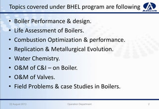 Topics covered under BHEL program are following
• Boiler Performance & design.
• Life Assessment of Boilers.
• Combustion Optimization & performance.
• Replication & Metallurgical Evolution.
• Water Chemistry.
• O&M of C&I – on Boiler.
• O&M of Valves.
• Field Problems & case Studies in Boilers.
222 August 2013 Operation Department
 