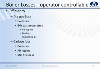 Boiler Losses - operator controllable
• Efficiency
– Dry gas Loss
• Excess air
• Exit gas temperature
– Air ingress
– Fouling
– Tempering air
– Carbon loss
• Excess air
• Air regime
• Mill fine ness
22 August 2013 Operation Department 21
 