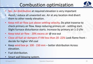 Combustion optimization
• Sec. Air distribution at required elevation is very important
• Avoid / reduce all unwanted sec. Air at any location And divert
them to other needy elevation.
• Keep mill air flow just above settling velocity. Do pitot traverse to
check primary air flow. Keep reducing primary air - settling start.
Slight furnace disturbance starts. Increase by primary air 1-2 t/hr
• Keep total air flow - 20% excess air @ eco out
• Close all fuel air dampers if VM less than 20 -22% Look flame front -
decide for higher VM coal
• Keep wind box pr. 100 - 150 mm – better distribution Across
elevation.
• Fuel distribution.
• Smart wall blowing system.
22 August 2013 Operation Department 23
 