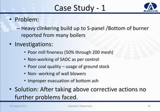 Case Study - 1
• Problem:
– Heavy clinkering build up to S-panel /Bottom of burner
reported from many boilers
• Investigations:
• Poor mill fineness (50% through 200 mesh)
• Non-working of SADC as per control
• Poor coal quality – usage of ground stock
• Non- working of wall blowers
• Improper evacuation of bottom ash
• Solution: After taking above corrective actions no
further problems faced.
22 August 2013 Operation Department 26
 