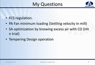 My Questions
• FCS regulation.
• PA Fan minimum loading (Settling velocity in mill)
• SA optimization by knowing excess air with CO (Hit
n trial)
• Tempering Design operation
22 August 2013 Operation Department 32
 