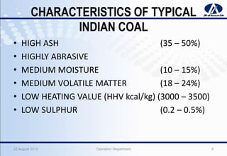 CHARACTERISTICS OF TYPICAL
INDIAN COAL
• HIGH ASH (35 – 50%)
• HIGHLY ABRASIVE
• MEDIUM MOISTURE (10 – 15%)
• MEDIUM VOLATILE MATTER (18 – 24%)
• LOW HEATING VALUE (HHV kcal/kg) (3000 – 3500)
• LOW SULPHUR (0.2 – 0.5%)
22 August 2013 Operation Department 5
 