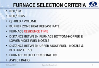 FURNACE SELECTION CRITERIA
• NHI / PA
• NHI / EPRS
• Q FIRED / VOLUME
• BURNER ZONE HEAT RELEASE RATE
• FURNACE RESIDENCE TIME
• DISTANCE BETWEEN FURNACE BOTTOM-HOPPER &
LOWER MOST FUEL NOZZLE
• DISTANCE BETWEEN UPPER MOST FUEL - NOZZLE &
BOTTOM OF SH
• FURNACE OUTLET TEMPERATURE
• ASPECT RATIO
22 August 2013 Operation Department 6
 