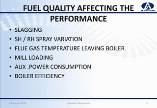 FUEL QUALITY AFFECTING THE
PERFORMANCE
• SLAGGING
• SH / RH SPRAY VARIATION
• FLUE GAS TEMPERATURE LEAVING BOILER
• MILL LOADING
• AUX .POWER CONSUMPTION
• BOILER EFFICIENCY
22 August 2013 Operation Department 8
 