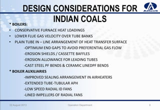 DESIGN CONSIDERATIONS FOR
INDIAN COALS* BOILERS:
• CONSERVATIVE FURNACE HEAT LOADINGS
• LOWER FLUE GAS VELOCITY OVER TUBE BANKS
• PLAIN TUBE IN – LINE ARRANGEMENT OF HEAT TRANSFER SURFACE
-OPTIMUM END GAPS TO AVOID PREFERENTIAL GAS FLOW
-EROSION SHIELDS / CASSETTE BAFFLES
-EROSION ALLOWANCE FOR LEADING TUBES
-CAST STEEL PF BENDS & CERAMIC LINEDPF BENDS
* BOILER AUXILIARIES
-IMPROVED SEALING ARRANGEMENT IN AIRHEATERS
-EXTENDED TUBE-TUBULAR APH
-LOW SPEED RADIAL ID FANS
-LINED IMPELLERS OF RADIAL FANS
22 August 2013 Operation Department 9
 
