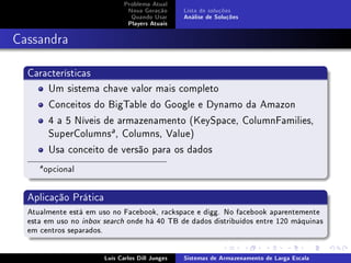 Problema Atual
                               Nova Geração      Lista de soluções
                                Quando Usar      Análise de Soluções
                               Players Atuais



Cassandra

  Características
      Um sistema chave valor mais completo
      Conceitos do BigTable do Google e Dynamo da Amazon
      4 a 5 Níveis de armazenamento (KeySpace, ColumnFamilies,
      SuperColumnsa , Columns, Value)
      Usa conceito de versão para os dados
     a
         opcional


  Aplicação Prática
  Atualmente está em uso no Facebook, rackspace e digg. No facebook aparentemente
  esta em uso no inbox search onde há 40 TB de dados distribuídos entre 120 máquinas
  em centros separados.


                       Luís Carlos Dill Junges   Sistemas de Armazenamento de Larga Escala
 