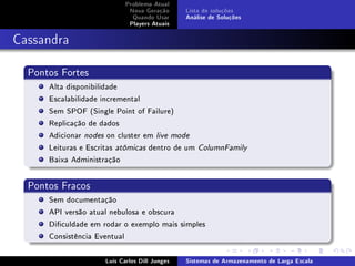 Problema Atual
                             Nova Geração      Lista de soluções
                              Quando Usar      Análise de Soluções
                             Players Atuais



Cassandra

  Pontos Fortes
      Alta disponibilidade
      Escalabilidade incremental
      Sem SPOF (Single Point of Failure)
      Replicação de dados
      Adicionar nodes on cluster em live mode
      Leituras e Escritas atômicas dentro de um    ColumnFamily

      Baixa Administração


  Pontos Fracos
      Sem documentação
      API versão atual nebulosa e obscura
      Diculdade em rodar o exemplo mais simples
      Consistência Eventual

                     Luís Carlos Dill Junges   Sistemas de Armazenamento de Larga Escala
 