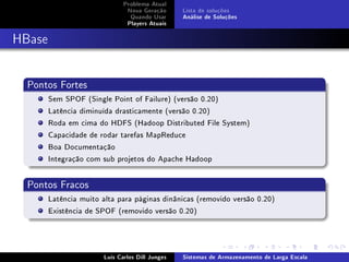 Problema Atual
                               Nova Geração      Lista de soluções
                                Quando Usar      Análise de Soluções
                               Players Atuais



HBase


  Pontos Fortes
        Sem SPOF (Single Point of Failure) (versão 0.20)
        Latência diminuída drasticamente (versão 0.20)
        Roda em cima do HDFS (Hadoop Distributed File System)
        Capacidade de rodar tarefas MapReduce
        Boa Documentação
        Integração com sub projetos do Apache Hadoop


  Pontos Fracos
        Latência muito alta para páginas dinânicas (removido versão 0.20)
        Existência de SPOF (removido versão 0.20)




                       Luís Carlos Dill Junges   Sistemas de Armazenamento de Larga Escala
 