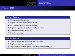 Problema Atual
                             Nova Geração      Lista de soluções
                              Quando Usar      Análise de Soluções
                             Players Atuais



CouchDB


 Pontos Fortes
     Utilização de MapReduce
     Replicação entre nodes manualmente
     API via json bem intuitiva e simples
     Suporte a queries (suporte a criação de   views  )
     Views são funções Javascript

     Boa documentação


 Pontos Fracos
     Todo os dados precisam caber em cada node
     Implementação em estágio alpha
     Segurança inexistente (precisa rodar em ambiente seguro



                     Luís Carlos Dill Junges   Sistemas de Armazenamento de Larga Escala
 