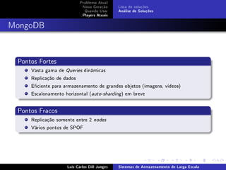 Problema Atual
                            Nova Geração      Lista de soluções
                             Quando Usar      Análise de Soluções
                            Players Atuais



MongoDB



 Pontos Fortes
     Vasta gama de Queries dinâmicas
     Replicação de dados
     Eciente para armazenamento de grandes objetos (imagens, vídeos)
     Escalonamento horizontal (auto-sharding) em breve


 Pontos Fracos
     Replicação somente entre 2   nodes

     Vários pontos de SPOF




                    Luís Carlos Dill Junges   Sistemas de Armazenamento de Larga Escala
 