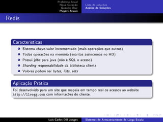 Problema Atual
                               Nova Geração      Lista de soluções
                                Quando Usar      Análise de Soluções
                               Players Atuais



Redis


  Características
        Sistema chave-valor incrementado (mais operações que outros)
        Todas operações na memória (escritas assíncronas no HD)
        Possui jdbc para java (não é SQL o acesso)
        Sharding responsabilidade da biblioteca cliente

        Valores podem ser bytes, lists, sets


  Aplicação Prática
  Foi desenvolvido para um site que mapeia em tempo real os acessos ao website
  http://lloogg.com com informações do cliente.




                       Luís Carlos Dill Junges   Sistemas de Armazenamento de Larga Escala
 