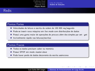 Problema Atual
                               Nova Geração      Lista de soluções
                                Quando Usar      Análise de Soluções
                               Players Atuais



Redis


  Pontos Fortes
        Velocidades de leitura e escrita da ordem de 100 000 req/segundo
        Pode-se inserir nova máquina em live mode com distribuiçãos de dados
        Possui uma gama maior de operações de procura além dos simples par set          - get

        Incrivelmente rápido nas leituras/escritas


  Pontos Fracos
        Todos os dados precisam caber na memória
        Possui SPOF em modo master-slave
        Pode haver perda de dados decorrente da escrita assíncrona




                       Luís Carlos Dill Junges   Sistemas de Armazenamento de Larga Escala
 