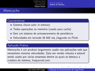 Problema Atual
                          Nova Geração      Lista de soluções
                           Quando Usar      Análise de Soluções
                          Players Atuais



Memcache

  Características
      Sistema chave-valor in-memory
      Todas operações na memória (usado para cache)
      Sem um sistema de armazenamento de persitência
      Velocidades em tornode 38 000 req /segundo no Flickr

  Aplicação Prática
  Memcache é um produto largamento usado nas aplicações web que
  necessitem maiores velocidades. Esta em versão robusta e estável
  sendo usado por várias empresas dentre as quais se destaca a
  criadora do sistema, livejournal.com.

                  Luís Carlos Dill Junges   Sistemas de Armazenamento de Larga Escala
 