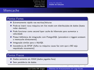 Problema Atual
                             Nova Geração      Lista de soluções
                              Quando Usar      Análise de Soluções
                             Players Atuais



Memcache

  Pontos Fortes
      Extremamente rápido nas escritas/leituras
      Pode-se inserir nova máquina em live mode com distribuiçãos de dados (basta
      rodar daemon)
      Pode funcionar como second layer cache do hibernate para aumentar a
      velocidade
      Possui biblioteca de integração com PostgreSQL (procedure e triggers acessam
      o memcache diretamente)
      Integração similar para o MySQL
      Inexistência de SPOF (falha na máquina causa faz com que o BD seja
      requisitado novamente)


  Pontos Fracos
      Dados somente em RAM (dados jogados fora)
      Sem persitência de dados

                     Luís Carlos Dill Junges   Sistemas de Armazenamento de Larga Escala
 