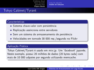Problema Atual
                          Nova Geração      Lista de soluções
                           Quando Usar      Análise de Soluções
                          Players Atuais



Tokyo Cabinet/Tyrant


  Características
      Sistema chave-valor com persistência
      Replicação assíncrona entre servidores
      Sem um sistema de armazenamento de persitência
      Velocidades em tornode 38 000 req /segundo no Flickr

  Aplicação Prática
  Tokyo Cabinet/Tyrant é usado em mixi.jp. Um 'facebook' japonês.
  Neste exemplo, possui 20 milhões de dados (20 bytes cada) com
  mais de 10 000 udpates por segundo utilizando memcache.


                  Luís Carlos Dill Junges   Sistemas de Armazenamento de Larga Escala
 