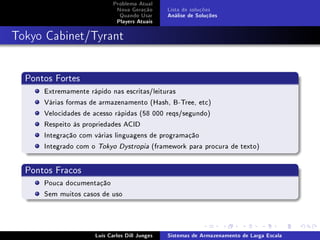 Problema Atual
                             Nova Geração      Lista de soluções
                              Quando Usar      Análise de Soluções
                             Players Atuais



Tokyo Cabinet/Tyrant


  Pontos Fortes
      Extremamente rápido nas escritas/leituras
      Várias formas de armazenamento (Hash, B-Tree, etc)
      Velocidades de acesso rápidas (58 000 reqs/segundo)
      Respeito às propriedades ACID
      Integração com várias linguagens de programação
      Integrado com o Tokyo Dystropia (framework para procura de texto)


  Pontos Fracos
      Pouca documentação
      Sem muitos casos de uso




                     Luís Carlos Dill Junges   Sistemas de Armazenamento de Larga Escala
 
