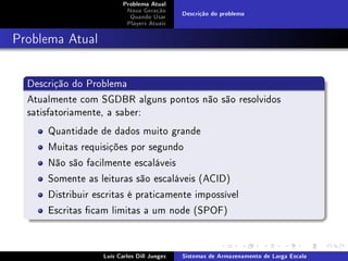 Problema Atual
                           Nova Geração
                                             Descrição do problema
                            Quando Usar
                           Players Atuais



Problema Atual


  Descrição do Problema
  Atualmente com SGDBR alguns pontos não são resolvidos
  satisfatoriamente, a saber:
      Quantidade de dados muito grande
      Muitas requisições por segundo
      Não são facilmente escaláveis
      Somente as leituras são escaláveis (ACID)
      Distribuir escritas é praticamente impossível
      Escritas cam limitas a um node (SPOF)


                   Luís Carlos Dill Junges   Sistemas de Armazenamento de Larga Escala
 