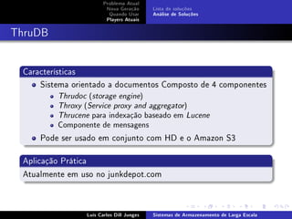 Problema Atual
                        Nova Geração      Lista de soluções
                         Quando Usar      Análise de Soluções
                        Players Atuais



ThruDB


 Características
     Sistema orientado a documentos Composto de 4 componentes
         Thrudoc (storage engine)
         Throxy (Service proxy and aggregator)
         Thrucene para indexação baseado em Lucene
         Componente de mensagens

     Pode ser usado em conjunto com HD e o Amazon S3

 Aplicação Prática
 Atualmente em uso no junkdepot.com



                Luís Carlos Dill Junges   Sistemas de Armazenamento de Larga Escala
 