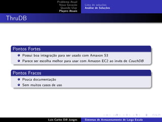 Problema Atual
                            Nova Geração      Lista de soluções
                             Quando Usar      Análise de Soluções
                            Players Atuais



ThruDB



 Pontos Fortes
     Possui boa integração para ser usado com Amaxon S3
     Parece ser escolha melhor para usar com Amazon EC2 ao invés de         CouchDB




 Pontos Fracos
     Pouca documentação
     Sem muitos casos de uso




                    Luís Carlos Dill Junges   Sistemas de Armazenamento de Larga Escala
 