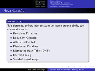Problema Atual     Características
                          Nova Geração      Nomenclatura dos sistemas
                           Quando Usar      Comparação com BD relacional
                          Players Atuais    Vantagens - Desvantagens



Nova Geração

  Nomeclatura
  Tais sistemas, embora não possuam um nome própria ainda, são
  conhecidos como:
       Key-Value Database
       Document-Oriented
       Attribute-Oriented
       Distributed Database
       Distributed Hash Table (DHT)
       Internet-Facing
       Sharded sorted arrays


                  Luís Carlos Dill Junges   Sistemas de Armazenamento de Larga Escala
 
