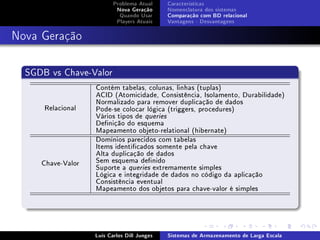 Problema Atual     Características
                           Nova Geração      Nomenclatura dos sistemas
                            Quando Usar      Comparação com BD relacional
                           Players Atuais    Vantagens - Desvantagens



Nova Geração

  SGDB vs Chave-Valor
                   Contém tabelas, colunas, linhas (tuplas)
                   ACID (Atomicidade, Consistência, Isolamento, Durabilidade)
                   Normalizado para remover duplicação de dados
      Relacional   Pode-se colocar lógica (triggers, procedures)
                   Vários tipos de queries
                   Denição do esquema
                   Mapeamento objeto-relational (hibernate)
                   Domínios parecidos com tabelas
                   Items identicados somente pela chave
                   Alta duplicação de dados
     Chave-Valor   Sem esquema denido
                   Suporte a queries extremamente simples
                   Lógica e integridade de dados no código da aplicação
                   Consistência eventual
                   Mapeamento dos objetos para chave-valor é simples




                   Luís Carlos Dill Junges   Sistemas de Armazenamento de Larga Escala
 