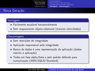 Problema Atual     Características
                          Nova Geração      Nomenclatura dos sistemas
                           Quando Usar      Comparação com BD relacional
                          Players Atuais    Vantagens - Desvantagens



Nova Geração

  Vantagens
      Facilmente escalável horizontalmente
      Sem mapeamento objeto-relational (maiores velocidades)

  Desvantagens
      Sem restrições de integridade
      Aplicação responsável pela integridade
      Banco de dados é uma representação da aplicação (dados
      restrito à aplicação)
      Todos em fase alpha/beta e sem padrão denido para
      comunicação (ANSI-SQL92 Standard)

                  Luís Carlos Dill Junges   Sistemas de Armazenamento de Larga Escala
 