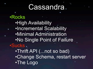 Cassandra
•Rocks
  •High Availability
  •Incremental Scalability
  •Minimal Administration
  •No Single Point of Failure
•Sucks
  •Thrift API (...not so bad)
  •Change Schema, restart server
  •The Logo
 