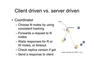 Client driven vs. server driven
? Coordinator
  C Choose N nodes by using
    consistent hashing
  C Forwards a request to N
    nodes
  C Waits responses for R or
    W nodes, or timeout
  C Check replica version if get
  C Send a response to client
 