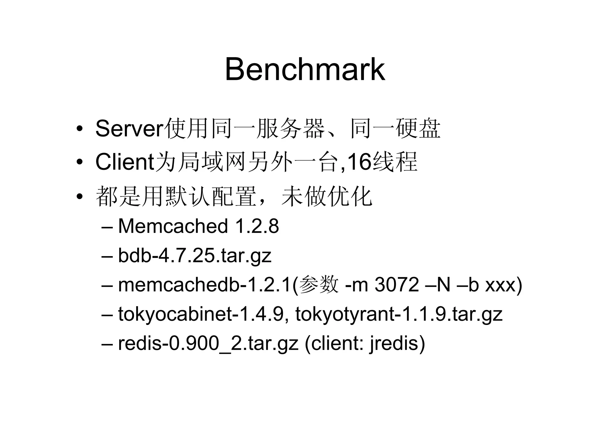 Benchmark
• Server使用同一服务器、同一硬盘
• Client为局域网另外一台,16线程
• 都是用默认配置，未做优化
 – Memcached 1.2.8
 – bdb-4.7.25.tar.gz
 – memcachedb-1.2.1(参数 -m 3072 –N –b xxx)
 – tokyocabinet-1.4.9, tokyotyrant-1.1.9.tar.gz
 – redis-0.900_2.tar.gz (client: jredis)
 