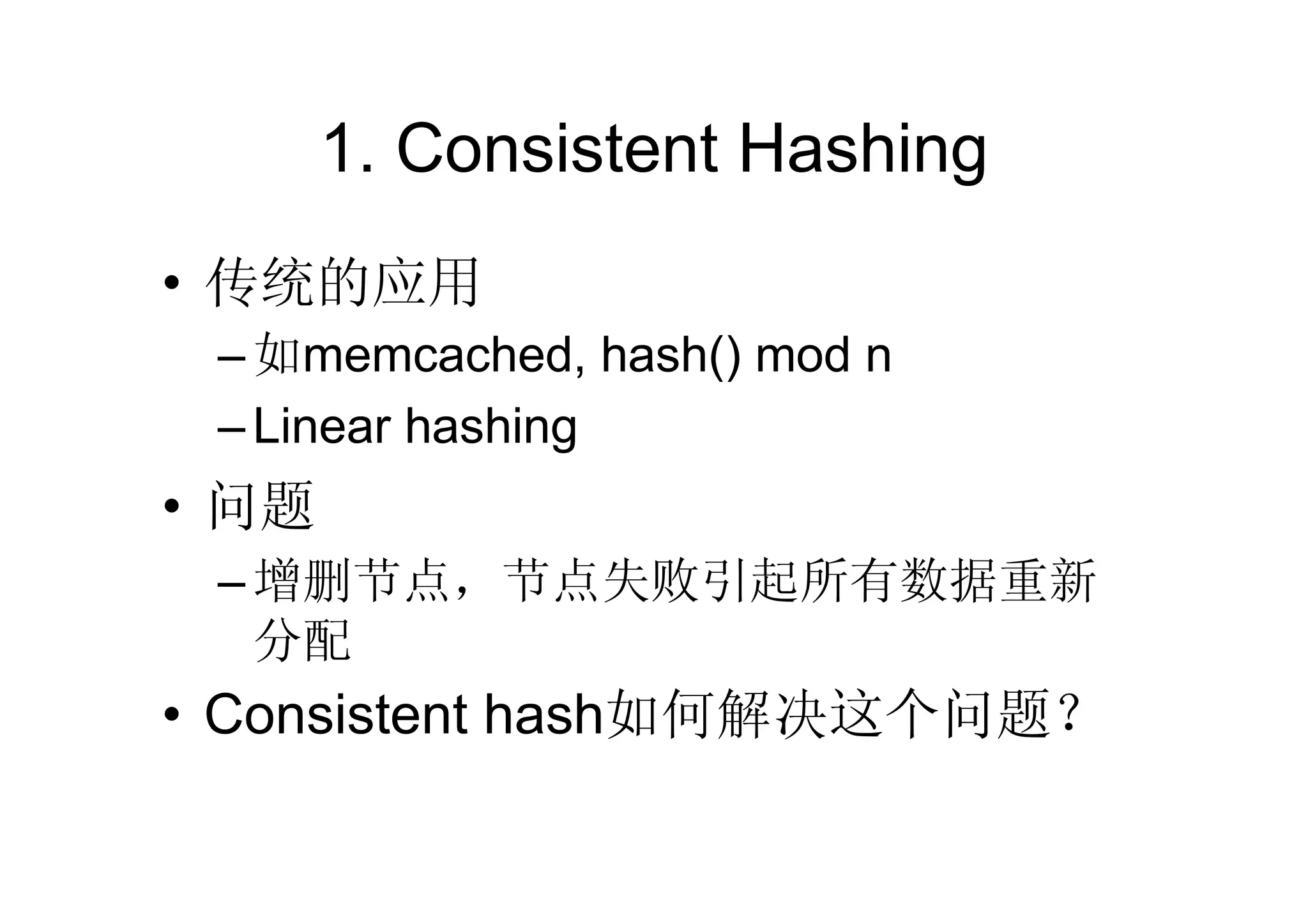 1. Consistent Hashing
• 传统的应用
 – 如memcached, hash() mod n
 – Linear hashing
• 问题
 – 增删节点，节点失败引起所有数据重新
   分配
• Consistent hash如何解决这个问题？
 
