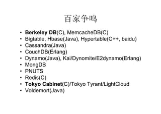 百家争鸣
•   Berkeley DB(C), MemcacheDB(C)
•   Bigtable, Hbase(Java), Hypertable(C++, baidu)
•   Cassandra(Java)
•   CouchDB(Erlang)
•   Dynamo(Java), Kai/Dynomite/E2dynamo(Erlang)
•   MongDB
•   PNUTS
•   Redis(C)
•   Tokyo Cabinet(C)/Tokyo Tyrant/LightCloud
•   Voldemort(Java)
 