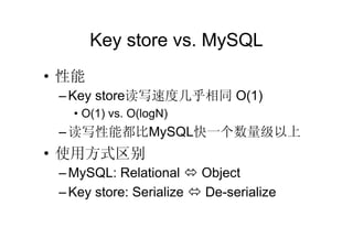 Key store vs. MySQL
• 性能
 – Key store读写速度几乎相同 O(1)
   • O(1) vs. O(logN)
 – 读写性能都比MySQL快一个数量级以上
• 使用方式区别
 – MySQL: Relational      Object
 – Key store: Serialize   De-serialize
 