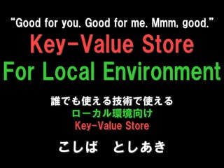 “Good for you. Good for me. Mmm, good.”

  Key-Value Store
For Local Environment
        誰でも使える技術で使える
          ローカル環境向け
          Key-Value Store

         こしば としあき
 
