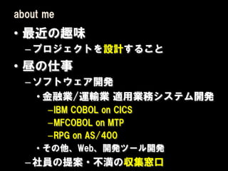 about me
• 最近の趣味
  – プロジェクトを設計すること
• 昼の仕事
  – ソフトウェア開発
    • 金融業/運輸業 適用業務システム開発
       –IBM COBOL on CICS
       –MFCOBOL on MTP
       –RPG on AS/400
    • その他、Web、開発ツール開発
  – 社員の提案・不満の収集窓口
 