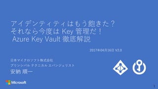 1
アイデンティティはもう飽きた？
それなら今度は Key 管理だ！
Azure Key Vault 徹底解説
日本マイクロソフト株式会社
プリンシパル テクニカル エバンジェリスト
安納 順一
2017年04月16日 V2.0
 
