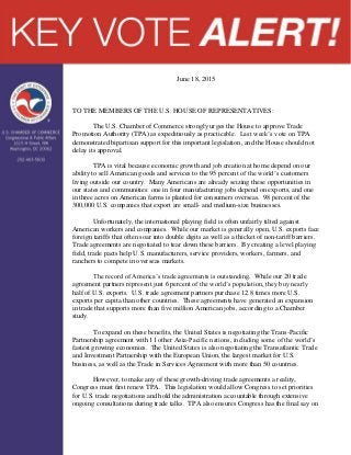 June 18, 2015
TO THE MEMBERS OF THE U.S. HOUSE OF REPRESENTATIVES:
The U.S. Chamber of Commerce strongly urges the House to approve Trade
Promotion Authority (TPA) as expeditiously as practicable. Last week’s vote on TPA
demonstrated bipartisan support for this important legislation, and the House should not
delay its approval.
TPA is vital because economic growth and job creation at home depend on our
ability to sell American goods and services to the 95 percent of the world’s customers
living outside our country. Many Americans are already seizing these opportunities in
our states and communities: one in four manufacturing jobs depend on exports, and one
in three acres on American farms is planted for consumers overseas. 98 percent of the
300,000 U.S. companies that export are small- and medium-size businesses.
Unfortunately, the international playing field is often unfairly tilted against
American workers and companies. While our market is generally open, U.S. exports face
foreign tariffs that often soar into double digits as well as a thicket of non-tariff barriers.
Trade agreements are negotiated to tear down these barriers. By creating a level playing
field, trade pacts help U.S. manufacturers, service providers, workers, farmers, and
ranchers to compete in overseas markets.
The record of America’s trade agreements is outstanding. While our 20 trade
agreement partners represent just 6 percent of the world’s population, they buy nearly
half of U.S. exports. U.S. trade agreement partners purchase 12.8 times more U.S.
exports per capita than other countries. These agreements have generated an expansion
in trade that supports more than five million American jobs, according to a Chamber
study.
To expand on these benefits, the United States is negotiating the Trans-Pacific
Partnership agreement with 11 other Asia-Pacific nations, including some of the world’s
fastest growing economies. The United States is also negotiating the Transatlantic Trade
and Investment Partnership with the European Union, the largest market for U.S.
business, as well as the Trade in Services Agreement with more than 50 countries.
However, to make any of these growth-driving trade agreements a reality,
Congress must first renew TPA. This legislation would allow Congress to set priorities
for U.S. trade negotiations and hold the administration accountable through extensive
ongoing consultations during trade talks. TPA also ensures Congress has the final say on
 