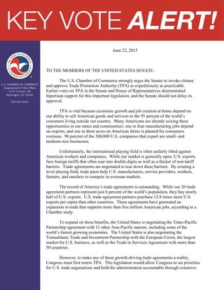 June 22, 2015
TO THE MEMBERS OF THE UNITED STATES SENATE:
The U.S. Chamber of Commerce strongly urges the Senate to invoke cloture
and approve Trade Promotion Authority (TPA) as expeditiously as practicable.
Earlier votes on TPA in the Senate and House of Representatives demonstrated
bipartisan support for this important legislation, and the Senate should not delay its
approval.
TPA is vital because economic growth and job creation at home depend on
our ability to sell American goods and services to the 95 percent of the world’s
customers living outside our country. Many Americans are already seizing these
opportunities in our states and communities: one in four manufacturing jobs depend
on exports, and one in three acres on American farms is planted for consumers
overseas. 98 percent of the 300,000 U.S. companies that export are small- and
medium-size businesses.
Unfortunately, the international playing field is often unfairly tilted against
American workers and companies. While our market is generally open, U.S. exports
face foreign tariffs that often soar into double digits as well as a thicket of non-tariff
barriers. Trade agreements are negotiated to tear down these barriers. By creating a
level playing field, trade pacts help U.S. manufacturers, service providers, workers,
farmers, and ranchers to compete in overseas markets.
The record of America’s trade agreements is outstanding. While our 20 trade
agreement partners represent just 6 percent of the world’s population, they buy nearly
half of U.S. exports. U.S. trade agreement partners purchase 12.8 times more U.S.
exports per capita than other countries. These agreements have generated an
expansion in trade that supports more than five million American jobs, according to a
Chamber study.
To expand on these benefits, the United States is negotiating the Trans-Pacific
Partnership agreement with 11 other Asia-Pacific nations, including some of the
world’s fastest growing economies. The United States is also negotiating the
Transatlantic Trade and Investment Partnership with the European Union, the largest
market for U.S. business, as well as the Trade in Services Agreement with more than
50 countries.
However, to make any of these growth-driving trade agreements a reality,
Congress must first renew TPA. This legislation would allow Congress to set priorities
for U.S. trade negotiations and hold the administration accountable through extensive
 