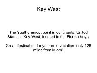 Key West The Southernmost point in continental United States is Key West, located in the Florida Keys. Great destination for your next vacation, only 126 miles from Miami. 