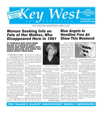 www.kwtn.com                                                                                                           Key West THE NEWSPAPER April 9, 2010 Page 1




                                                   KEY WEST THE NEWSPAPER • APRIL 9, 2010


Woman Seeking Info on                                                                                      Blue Angels to
Fate of Her Mother, Who                                                                                    Headline Free Air
Disappeared Here in 1981                                                                                   Show This Weekend
27-YEAR-OLD MAY HAVE BEEN                                                                                         The U.S. Navy’s
                                                                                                           renowned Blue Angels
KILLED AT LAWYER’S PARTY                                                                                   Flight Demonstration
HOUSE AND THEN DUMPED INTO                                                                                 Squadron is to showcase
OCEAN BECAUSE SHE KNEW TOO                                                                                 its members’ dynamic
                                                                                                           flying skills Saturday
MUCH ABOUT DRUG DEAL                                                                                       and Sunday, April 10-11,
                                                                                                           during the Southern-
  by Dennis Reeves Cooper           the kids back to Michigan to                                           most Air Spectacular
       In 1981, Diana Lynn Har-     spend some time with their                                             presented by Naval Air
ris, 27, left Michigan and came     father, Diana’s ex-husband. The                                        Station Key West.
down to the Florida Keys for a      plan was that she would pick                                                  Admission is free to the      Parachute Demonstration Team
new start. She brought along        the kids up after attending her                                        air show, scheduled to take          and U.S. Air Force Viper West
her two children, Chrissy, 10,      sister’s wedding in Illinois in                                        place at NAS West’s Boca Chica       F-16 Demonstration Team.
and Mikey, 8. They rented an        August.                                                                Field, located at mile marker 8             The show also is to fea-
efficiency apartment on Big Pine            During the summer,                                             on U.S. Highway 1 just north         ture daring civilian aerobatic
                                                                           DIANA LYNN HARRIS
Key and, to pay the rent and        Diana kept in touch with her                                           of Key West. Gates are to open       exhibitions including an aerial
feed the kids, Diana worked two     mother by telephone on a regu-      she launched her own investi-      at 9 a.m. both days, with action     “pirate” act, displays of military
jobs— one at No Name Pub and        lar basis. Until mid-July. That’s   gation. And that investigation     scheduled to continue until 5        and vintage aircraft, a kids’ zone
another at Sugarloaf Lodge.         when the phone calls stopped.       continues today.                   p.m.                                 and concessions.
       They were not exactly        And when Diana didn’t show                 She learned that Diana             The legendary Blue An-               The Blue Angels’ history
living the highlife, but in some    up for the wedding, her mother      and Argenzio had lived to-         gels are internationally recog-      dates back to the end of World
ways, this was paradise. They       reported her missing.               gether in a No Name Key “party     nized for their superb formation     War II, when Chief of Naval
had traded the winters in Michi-          Diana’s disappearance         house” owned by Key West At-       flying. The squadron, whose          Operations Adm. Chester W.
gan for palm trees, sun and surf.   was investigated by the Mon-        torney Mitchell Denker— and        winter home was NAS Key              Nimitz ordered the formation
Chrissy and Mikey loved the         roe County Sheriff’s Office         that, during a big fight at the    West in the 1960s, is to perform     of a flight demonstration team
beach and hanging out with          (MCSO)— sort of. And report-        house, Argenzio may have           maneuvers in F/A-18 Hornet           to showcase naval aviation.
their mom.                          edly, Argenzio was a suspect.       beaten Diana to death, taken her   fighter aircraft beginning at 2:30   The Blue Angels performed
       A pretty, blue-eyed straw-   But he soon disappeared, too.       body out on a boat and dumped      p.m. Saturday and Sunday.            their first flight demonstration
berry blond, Diana quickly                The kids, Chrissy and         it into the ocean.                        Other planned air show        in June 1946, and an estimated
made friends. And she soon had      Mikey, moved in with their                 In 1995, Christine was      highlights include an F-18/EF        15 million spectators view their
a new boyfriend, Gary Argen-        grandmother and lived there         able to pressure the MCSO to       Superhornet demonstration            shows each year.
zio— who didn’t bother to tell      until they were old enough to       reopen the investigation into      by the Strike Fighter Squadron              For complete information
her that he was an ex-con and       leave home.                         her mother’s disappearance.        VFA-106 “Gladiators,” an F-5N        about the show, performers,
had once been charged with kid-           But Chrissy— now Chris-       But the first thing that the in-   Tiger Diamond flyby by the           directions and what can and
napping, false imprisonment,        tine Hill— wanted closure. She      vestigators learned is that all    Fighter Composite Squadron           cannot be brought on base, go
lewdness and rape.                  wanted to know what hap-            the records of the 1981 probe      VFC-111 “Sundowners” and             online to: www.wingsoverkey-
       At the beginning of the      pened to her mother. And in,        had been destroyed as part of a    performances by the 101st            west.net.
summer in 1981, Diana sent          1988, when she was only 17,                     See DIANA, page 4      Airborne “Screaming Eagles”


  THE ISLAND’S OLDEST INDEPENDENT WEEKLY NEWSPAPER
 
