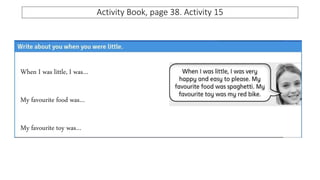 Activity Book, page 38. Activity 15
When I was little, I was…
My favourite food was…
My favourite toy was…
 