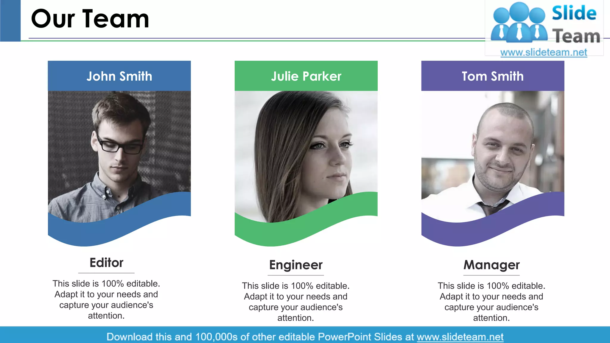 Our Team
John Smith Julie Parker Tom Smith
This slide is 100% editable.
Adapt it to your needs and
capture your audience's
attention.
Editor Engineer
This slide is 100% editable.
Adapt it to your needs and
capture your audience's
attention.
Manager
This slide is 100% editable.
Adapt it to your needs and
capture your audience's
attention.
12
 