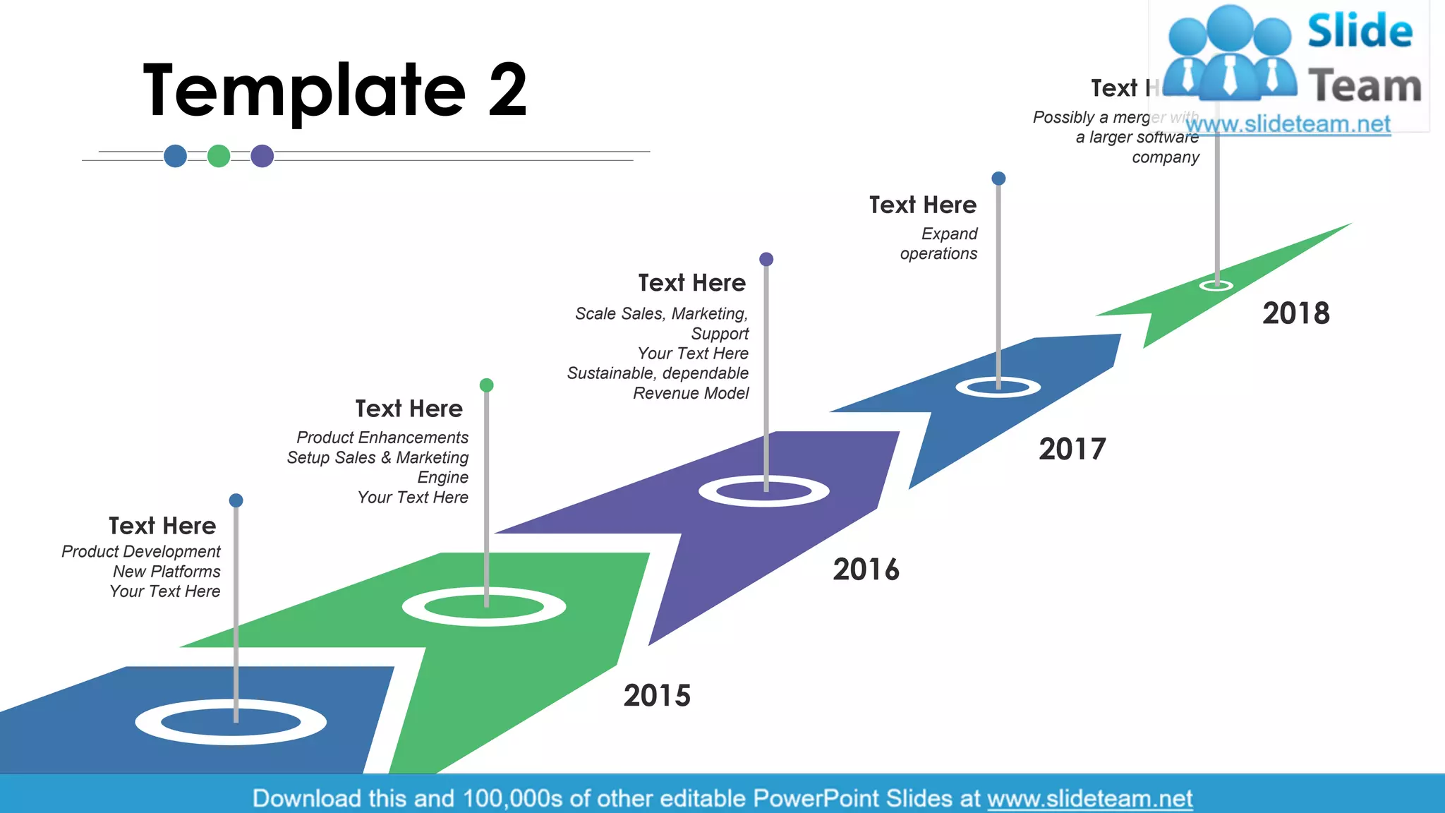 Product Development
New Platforms
Your Text Here
Text Here
Product Enhancements
Setup Sales & Marketing
Engine
Your Text Here
Text Here
Scale Sales, Marketing,
Support
Your Text Here
Sustainable, dependable
Revenue Model
Text Here
Expand
operations
Text Here
Possibly a merger with
a larger software
company
Text Here
2014
2015
2016
2017
2018
Template 2
3
 