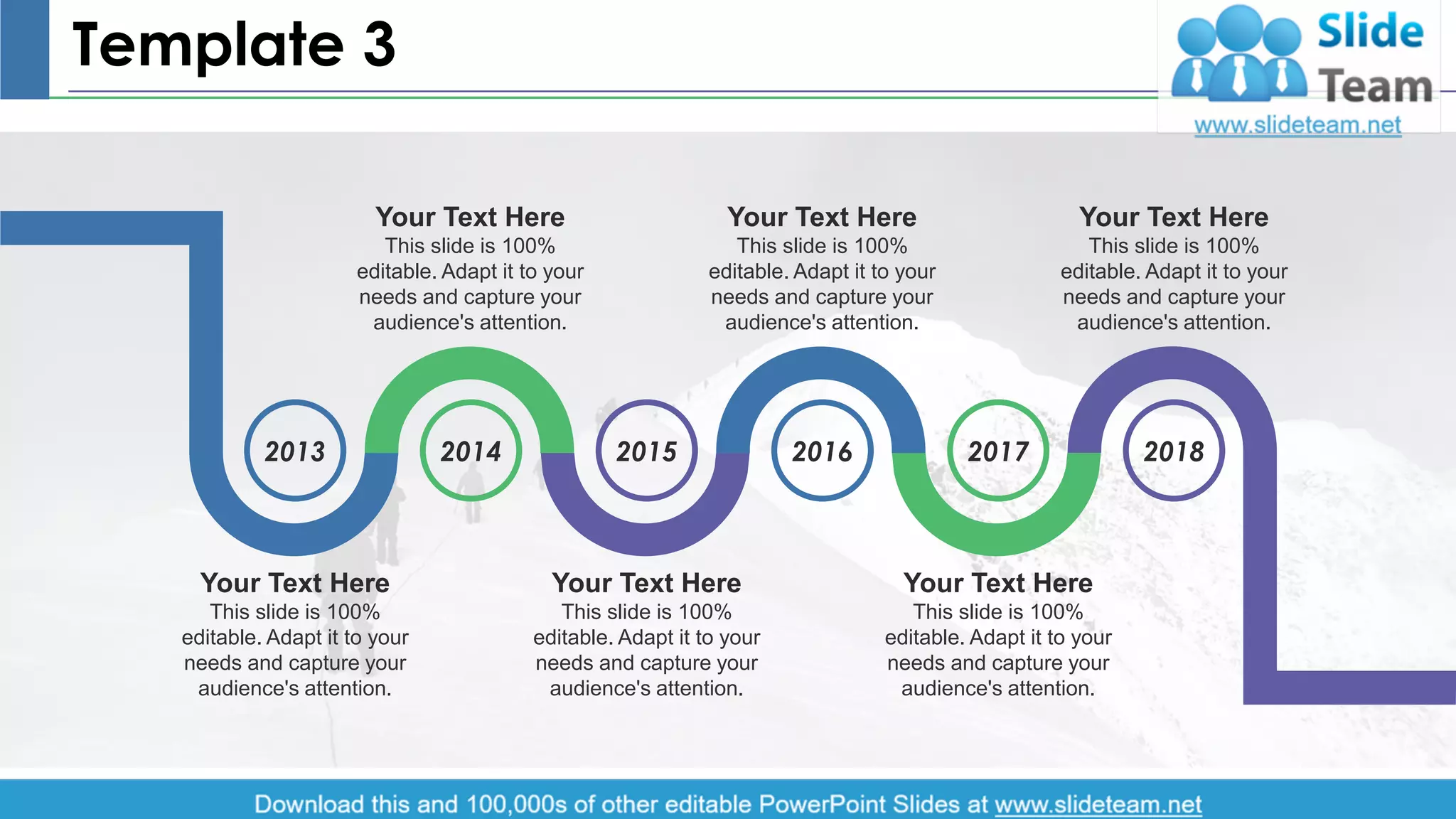 Template 3
2013 2014 2015 2016 2017 2018
Your Text Here
This slide is 100%
editable. Adapt it to your
needs and capture your
audience's attention.
Your Text Here
This slide is 100%
editable. Adapt it to your
needs and capture your
audience's attention.
Your Text Here
This slide is 100%
editable. Adapt it to your
needs and capture your
audience's attention.
Your Text Here
This slide is 100%
editable. Adapt it to your
needs and capture your
audience's attention.
Your Text Here
This slide is 100%
editable. Adapt it to your
needs and capture your
audience's attention.
Your Text Here
This slide is 100%
editable. Adapt it to your
needs and capture your
audience's attention.
4
 