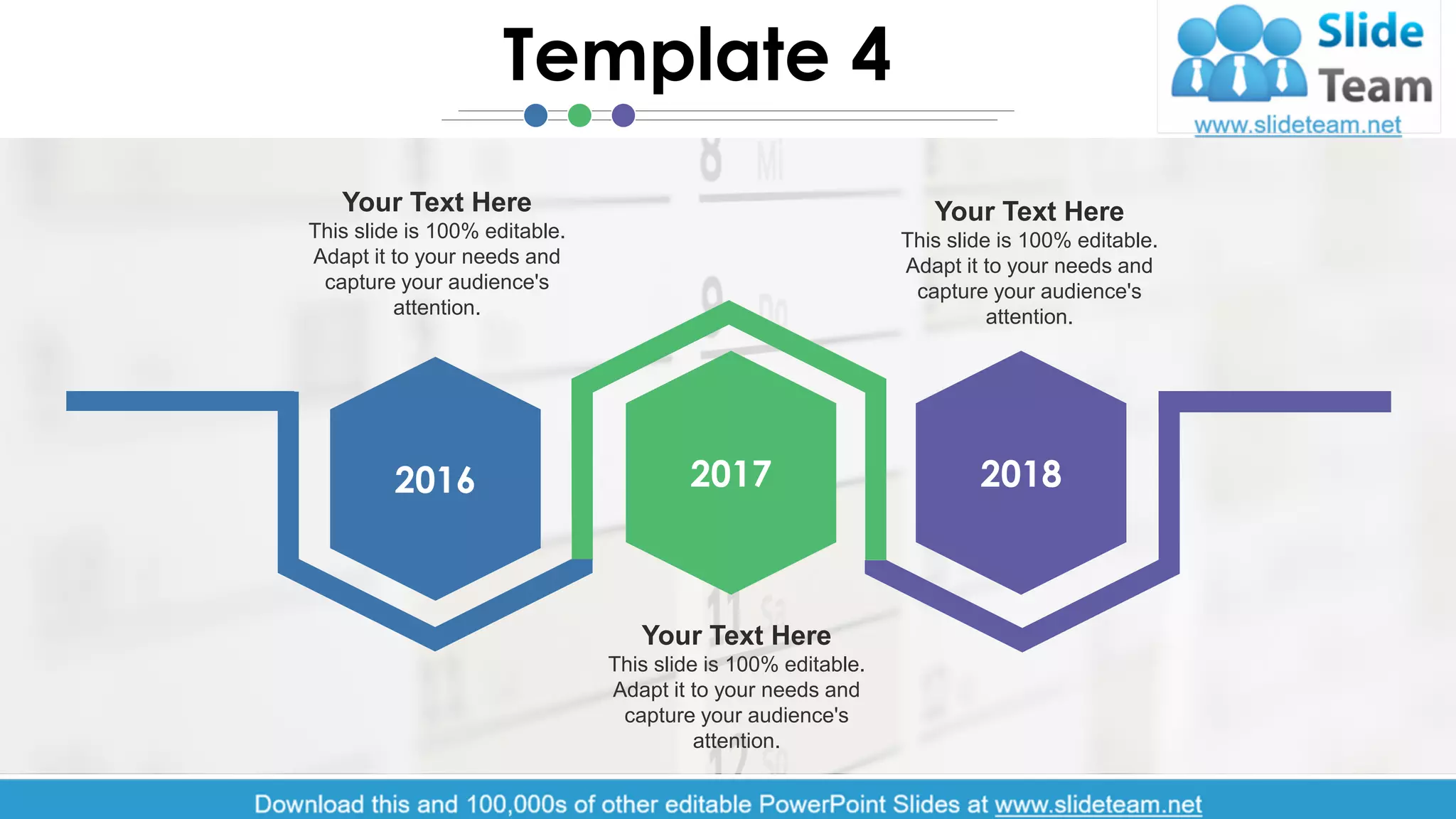 2017 20182016
Your Text Here
This slide is 100% editable.
Adapt it to your needs and
capture your audience's
attention.
Your Text Here
This slide is 100% editable.
Adapt it to your needs and
capture your audience's
attention.
Your Text Here
This slide is 100% editable.
Adapt it to your needs and
capture your audience's
attention.
Template 4
5
 
