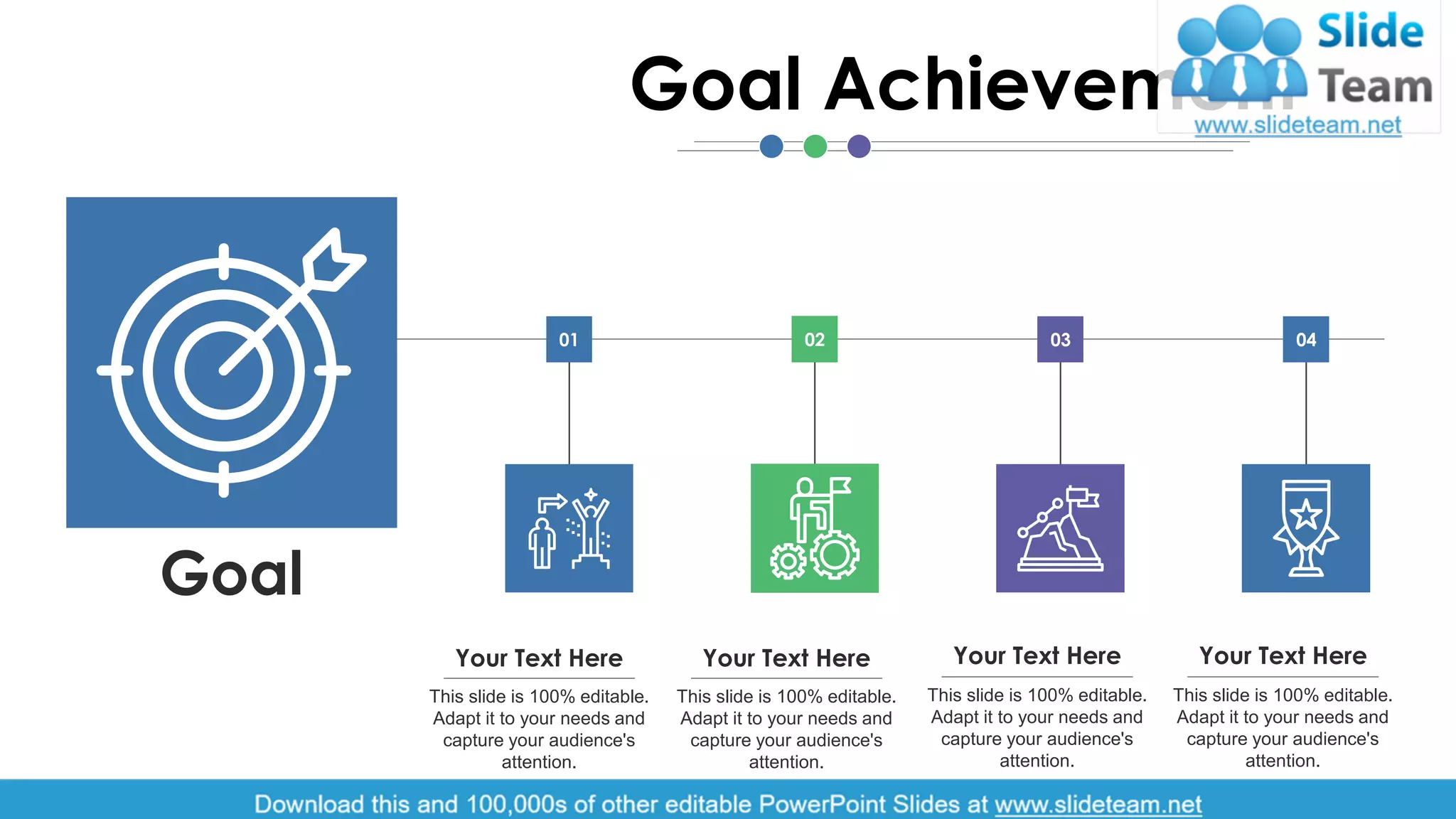 01 02 03 04
Goal
Your Text Here
This slide is 100% editable.
Adapt it to your needs and
capture your audience's
attention.
Your Text Here
This slide is 100% editable.
Adapt it to your needs and
capture your audience's
attention.
Your Text Here
This slide is 100% editable.
Adapt it to your needs and
capture your audience's
attention.
Your Text Here
This slide is 100% editable.
Adapt it to your needs and
capture your audience's
attention.
Goal Achievement
7
 
