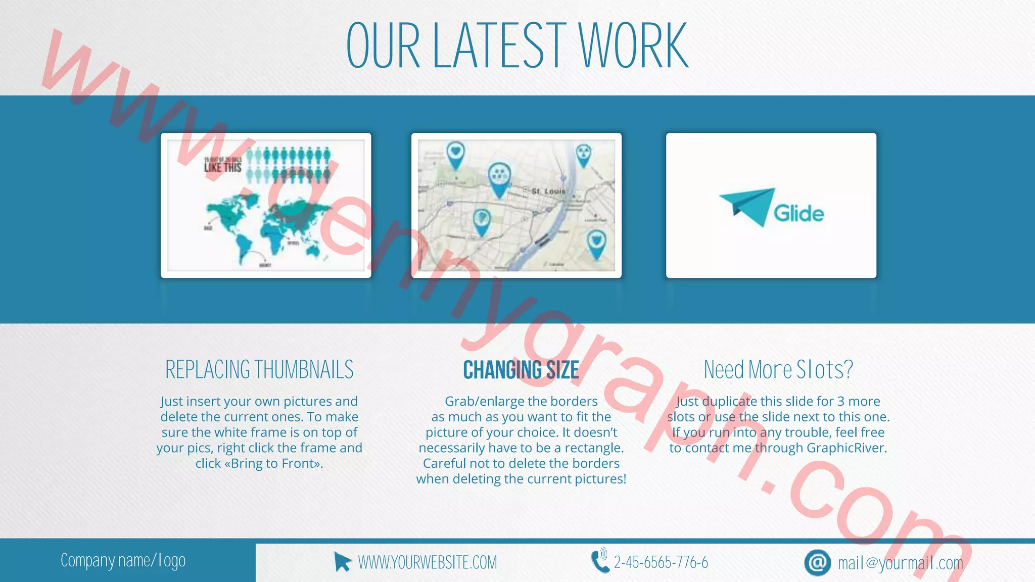 www.OUR LATEST WORK 
dennygraph.REPLACING THUMBNAILS 
Need More Slots? 
Just insert your own pictures and 
Grab/enlarge the borders 
Just duplicate this slide for 3 more 
delete the current ones. To make 
as much as you want to fit the 
slots or use the slide next to this one. 
sure the white frame is on top of 
picture of your choice. It doesn’t 
If you run into any trouble, feel free 
your pics, right click the frame and 
necessarily have to be a rectangle. 
to contact me through GraphicRiver. click «Bring to Front». 
Careful not to delete the borders 
when deleting the current pictures! 
com 
Company name/logo WWW.YOURWEBSITE.COM 2-45-6565-776-6 mail@yourmail.com 
 