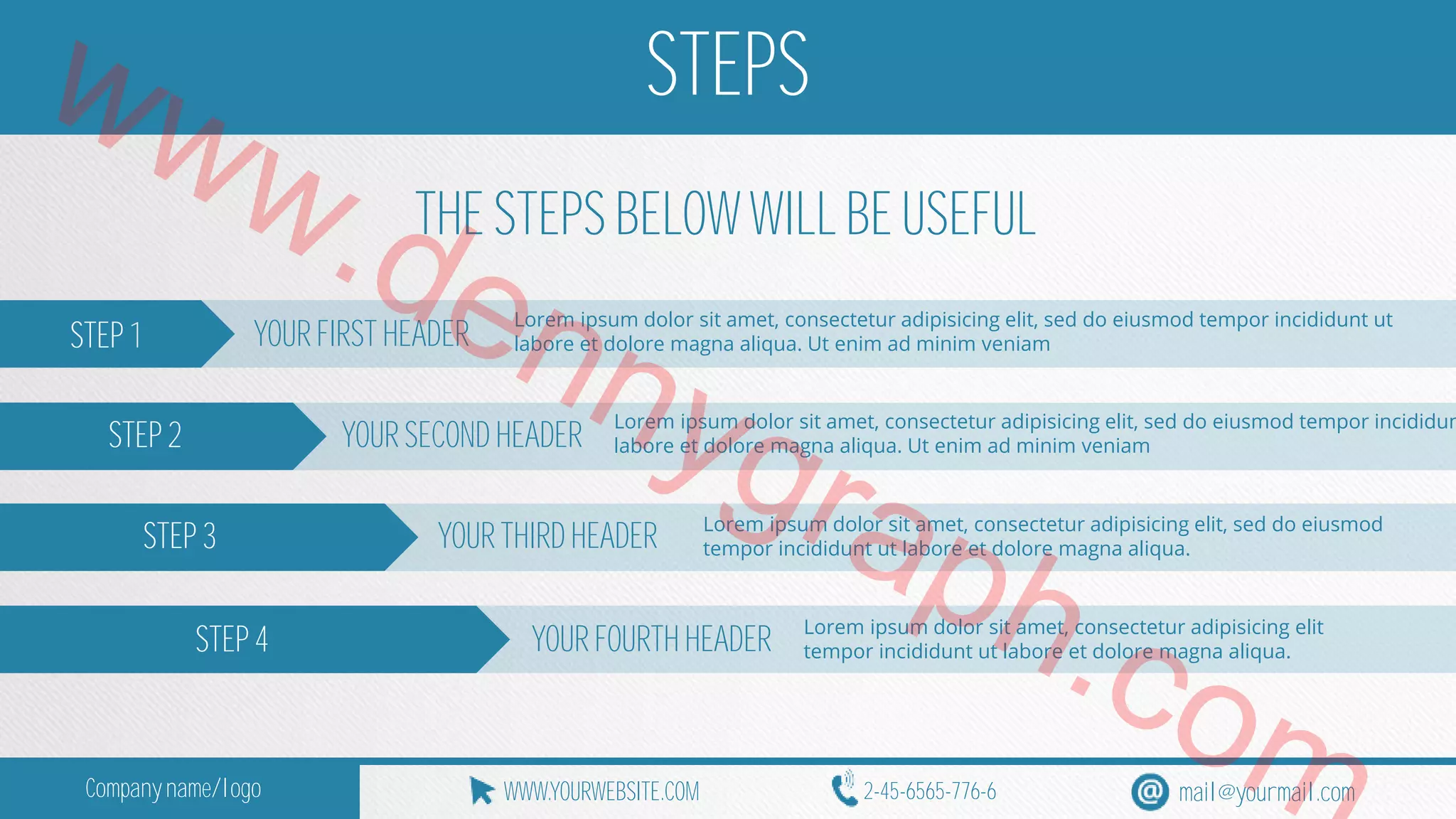 www.STEPS 
THE STEPS BELOW WILL BE USEFUL 
STEP 1 YOUR FIRST dennygraph.HEADER 
Lorem ipsum dolor sit amet, consectetur adipisicing elit, sed do eiusmod tempor incididunt ut 
labore et dolore magna aliqua. Ut enim ad minim veniam 
STEP 2 
YOUR SECOND HEADER 
STEP 3 
STEP 4 
com 
Lorem ipsum dolor sit amet, consectetur adipisicing elit, sed do eiusmod tempor incididunt labore et dolore magna aliqua. Ut enim ad minim veniam 
YOUR THIRD HEADER 
Lorem ipsum dolor sit amet, consectetur adipisicing elit, sed do eiusmod 
tempor incididunt ut labore et dolore magna aliqua. 
YOUR FOURTH HEADER 
Lorem ipsum dolor sit amet, consectetur adipisicing elit 
tempor incididunt ut labore et dolore magna aliqua. 
WWW.Company name/logo YOURWEBSITE.COM 2-45-6565-776-6 mail@yourmail.com 
 