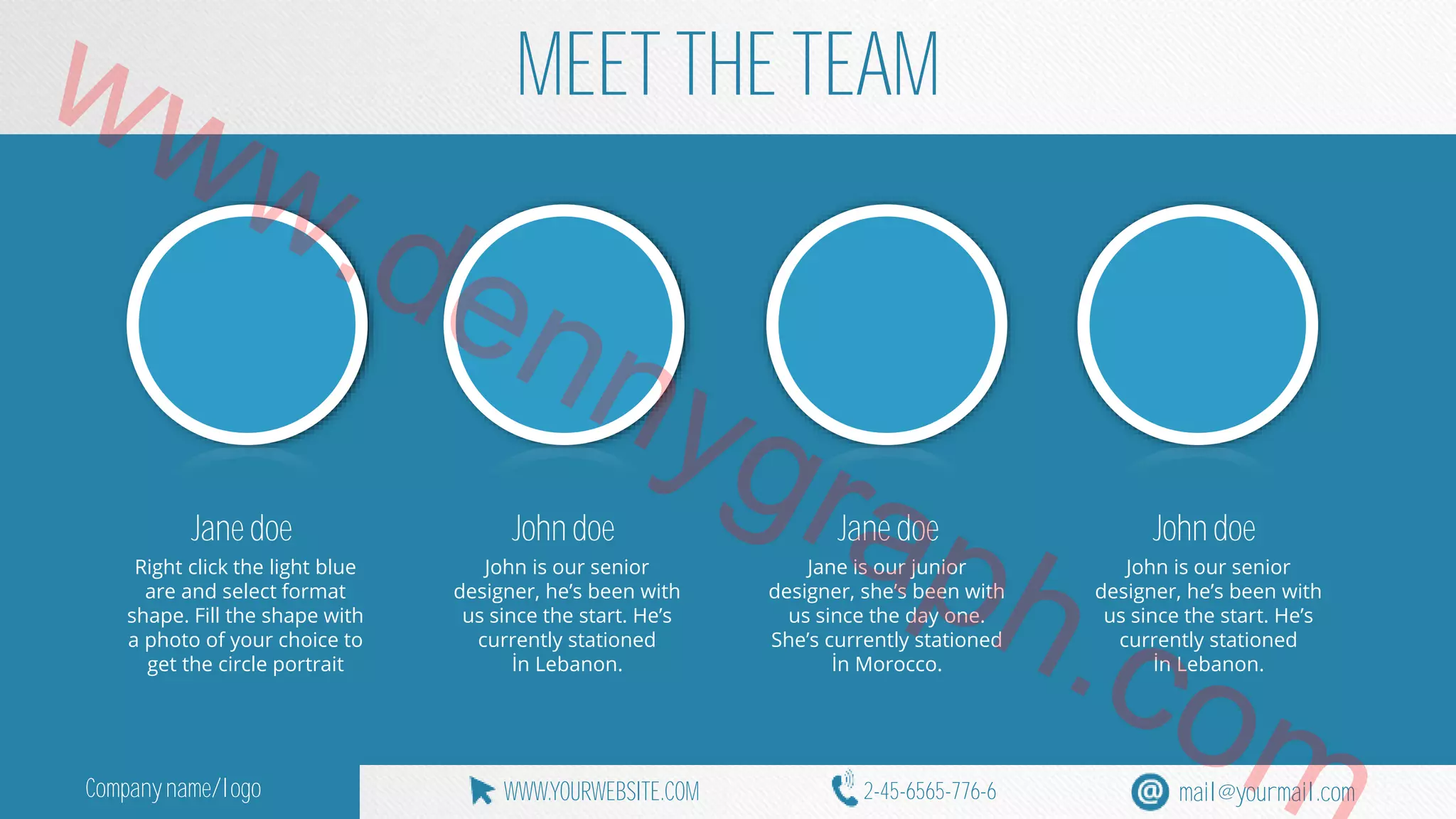 www.MEET THE TEAM 
dennygraph.Jane doe 
John doe 
Jane doe John doe 
Right click the light blue 
John is our senior 
Jane is our junior 
John is our senior 
are and select format 
designer, he’s been with 
designer, she’s been with 
designer, he’s been with 
shape. Fill the shape with 
us since the start. He’s 
us since the day one. 
com 
us since the start. He’s 
a photo of your choice to 
currently stationed 
She’s currently stationed 
currently stationed 
get the circle portrait 
İn Lebanon. 
İn Morocco. 
İn Lebanon. Company name/logo WWW.YOURWEBSITE.COM 2-45-6565-776-6 mail@yourmail.com 
 