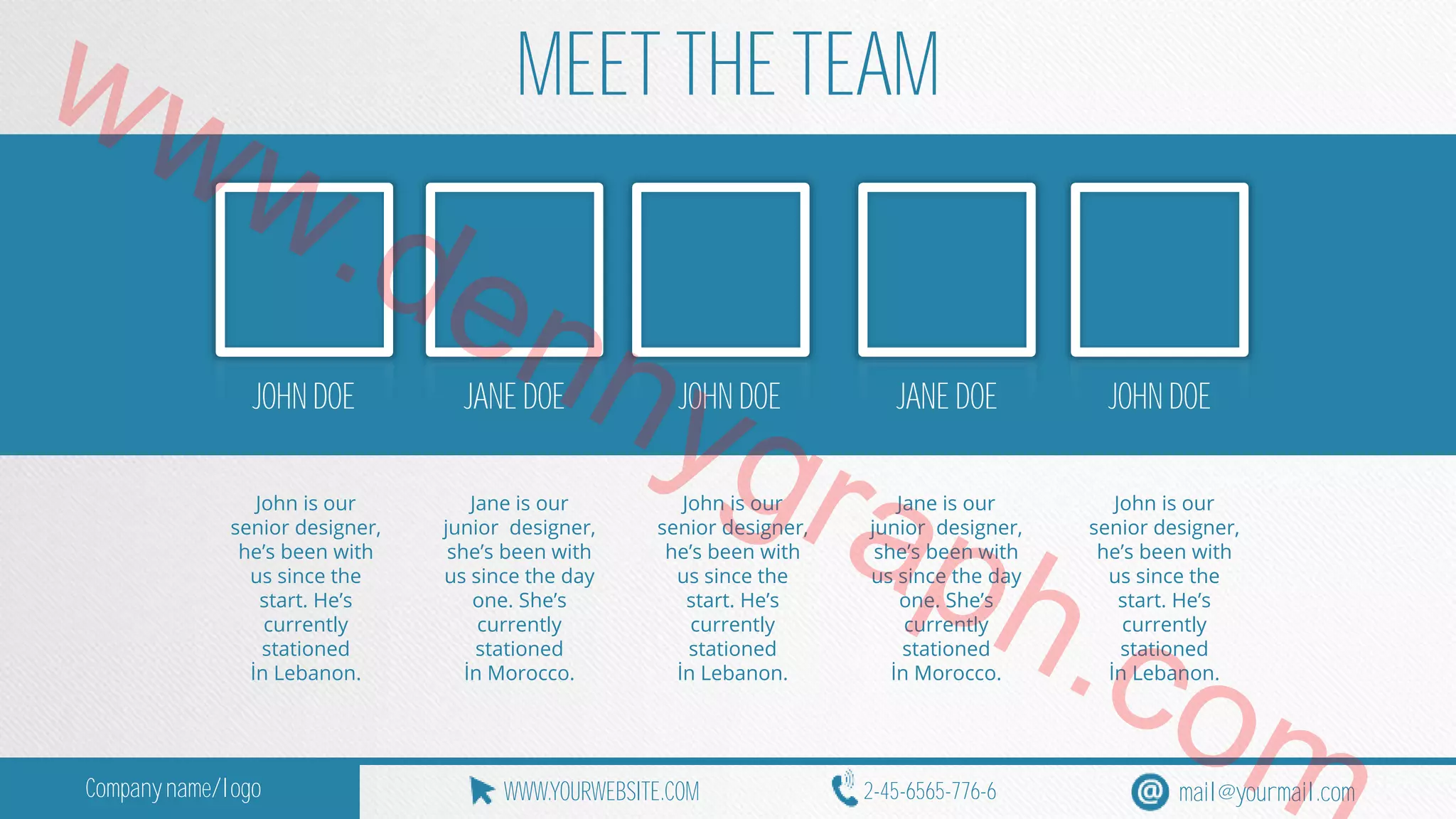 www.MEET THE TEAM 
JOHN DOE dennygraph.JANE DOE JOHN DOE JANE DOE JOHN DOE 
John is our 
Jane is our 
John is our 
Jane is our 
John is our 
senior designer, 
junior designer, 
senior designer, 
junior designer, 
senior designer, 
he’s been with 
she’s been with 
he’s been with 
she’s been with 
he’s been with 
us since the 
us since the day 
us since the 
us since the day 
us since the 
start. He’s 
one. She’s 
start. He’s 
one. She’s 
com 
start. He’s 
currently 
currently 
currently 
currently 
currently 
stationed 
stationed 
stationed 
stationed 
stationed 
İn Lebanon. 
İn Morocco. 
İn Lebanon. 
İn Morocco. 
İn Lebanon. Company name/logo WWW.YOURWEBSITE.COM 2-45-6565-776-6 mail@yourmail.com 
 